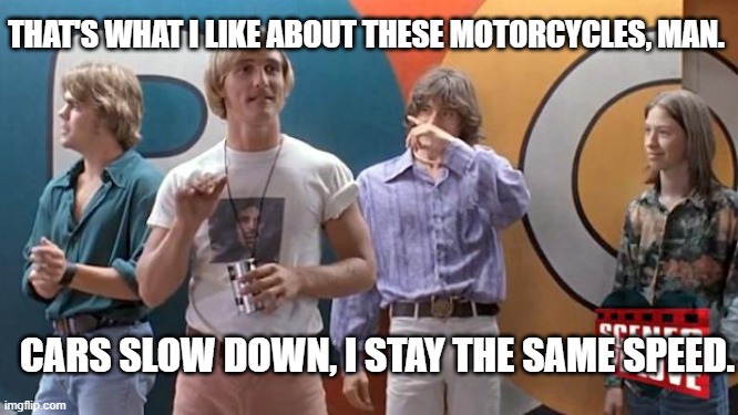 Lane splitting - matthew mcconaughey | THAT'S WHAT I LIKE ABOUT THESE MOTORCYCLES, MAN. CARS SLOW DOWN, I STAY THE SAME SPEED. | image tagged in matthew mcconaughey - dazed | made w/ Imgflip meme maker