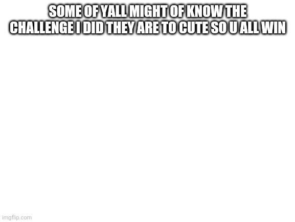Blank White Template | SOME OF YALL MIGHT OF KNOW THE CHALLENGE I DID THEY ARE TO CUTE SO U ALL WIN | image tagged in blank white template | made w/ Imgflip meme maker