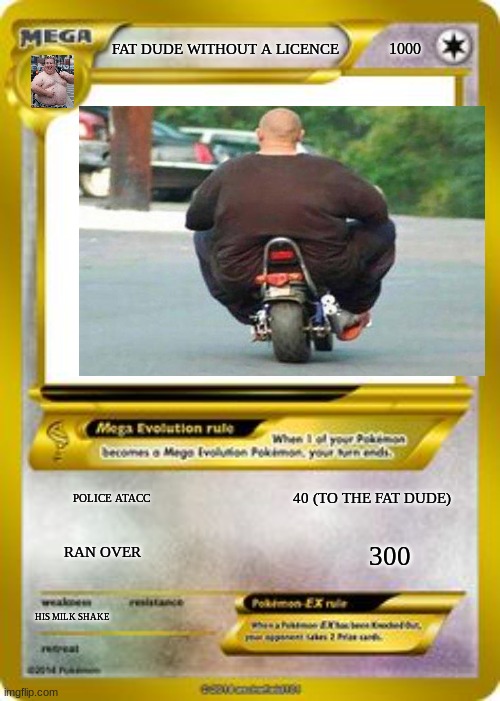 Pokemon Mega evolution card template | 1000; FAT DUDE WITHOUT A LICENCE; POLICE ATACC; 40 (TO THE FAT DUDE); RAN OVER; 300; HIS MILK SHAKE | image tagged in pokemon mega evolution card template | made w/ Imgflip meme maker