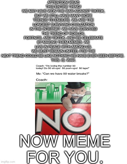 READ IT PLEASE!!! | ATTENTION! READ THIS ENTIRE THING!
WE MAY HAVE WON THE WAR AGAINST TIKTOK, BUT WE STILL HAVE MANY MORE TRENDS TO ENDURE. WE ARE THE LONGEST SURVIVING CIVILIZATION IN THE INTERNET. WE HAVE SURVIVED THE TREND OF ROBLOX, FORTNITE, AND TIKTOK, AND WE CELEBRATE BY MAKING THEM MEMES. WE LIVE IN PEACE WITH AMONG US. WE MUST REMAIN UNITED, FOR THE NEXT TREND COULD BE LIKE NOTHING WE HAVE EVER SEEN BEFORE. 
THIS. IS. WAR. NOW MEME FOR YOU. | image tagged in memes | made w/ Imgflip meme maker