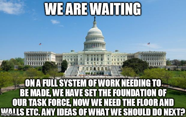 Ideas Are Needed dearly | WE ARE WAITING; ON A FULL SYSTEM OF WORK NEEDING TO BE MADE, WE HAVE SET THE FOUNDATION OF OUR TASK FORCE, NOW WE NEED THE FLOOR AND WALLS ETC. ANY IDEAS OF WHAT WE SHOULD DO NEXT? | image tagged in dbag government | made w/ Imgflip meme maker