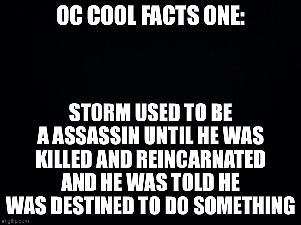 Black background | OC COOL FACTS ONE:; STORM USED TO BE A ASSASSIN UNTIL HE WAS KILLED AND REINCARNATED AND HE WAS TOLD HE WAS DESTINED TO DO SOMETHING | image tagged in black background | made w/ Imgflip meme maker
