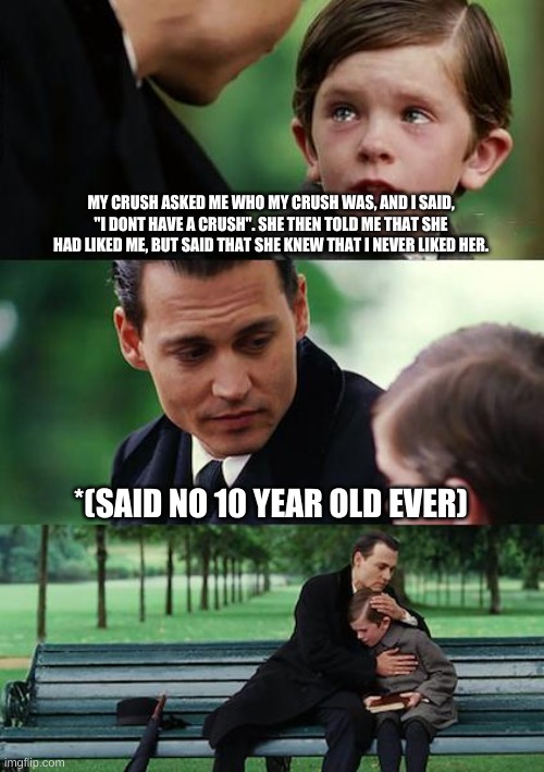 Finding Neverland | MY CRUSH ASKED ME WHO MY CRUSH WAS, AND I SAID, "I DONT HAVE A CRUSH". SHE THEN TOLD ME THAT SHE HAD LIKED ME, BUT SAID THAT SHE KNEW THAT I NEVER LIKED HER. *(SAID NO 10 YEAR OLD EVER) | image tagged in memes,finding neverland | made w/ Imgflip meme maker