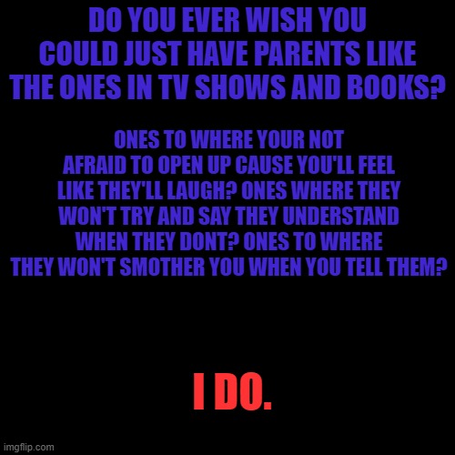 Blank Transparent Square | DO YOU EVER WISH YOU COULD JUST HAVE PARENTS LIKE THE ONES IN TV SHOWS AND BOOKS? ONES TO WHERE YOUR NOT AFRAID TO OPEN UP CAUSE YOU'LL FEEL LIKE THEY'LL LAUGH? ONES WHERE THEY WON'T TRY AND SAY THEY UNDERSTAND WHEN THEY DONT? ONES TO WHERE THEY WON'T SMOTHER YOU WHEN YOU TELL THEM? I DO. | image tagged in memes,blank transparent square | made w/ Imgflip meme maker