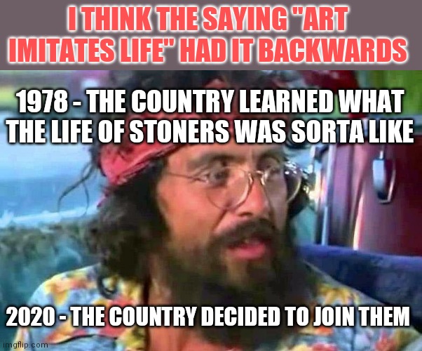 Remember when drugs were not as common as cell phones? |  I THINK THE SAYING "ART IMITATES LIFE" HAD IT BACKWARDS; 1978 - THE COUNTRY LEARNED WHAT THE LIFE OF STONERS WAS SORTA LIKE; 2020 - THE COUNTRY DECIDED TO JOIN THEM | image tagged in tommy chong,drugs | made w/ Imgflip meme maker
