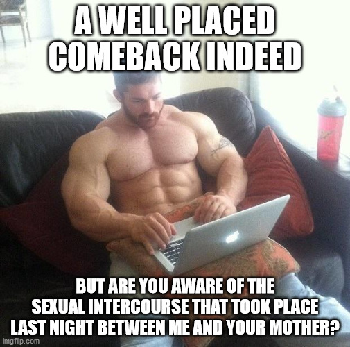 are you aware | A WELL PLACED COMEBACK INDEED; BUT ARE YOU AWARE OF THE SEXUAL INTERCOURSE THAT TOOK PLACE LAST NIGHT BETWEEN ME AND YOUR MOTHER? | image tagged in funny,comeback | made w/ Imgflip meme maker