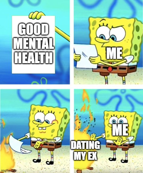 i post in here too much | GOOD MENTAL HEALTH; ME; ME; DATING MY EX | image tagged in spongebob burning paper | made w/ Imgflip meme maker