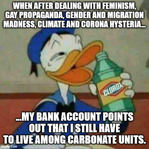 I need a big sip | WHEN AFTER DEALING WITH FEMINISM, GAY PROPAGANDA, GENDER AND MIGRATION MADNESS, CLIMATE AND CORONA HYSTERIA... ...MY BANK ACCOUNT POINTS OUT THAT I STILL HAVE TO LIVE AMONG CARBONATE UNITS. | image tagged in donald duck bleach,liberals,stupid liberals,liberalism,misanthropy | made w/ Imgflip meme maker
