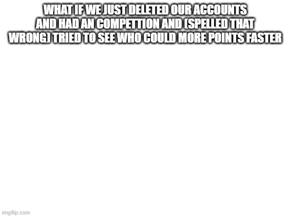 Blank White Template | WHAT IF WE JUST DELETED OUR ACCOUNTS AND HAD AN COMPETTION AND (SPELLED THAT WRONG) TRIED TO SEE WHO COULD MORE POINTS FASTER | image tagged in blank white template | made w/ Imgflip meme maker