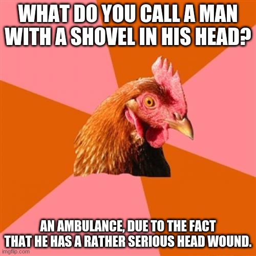 Anti Joke Chicken Meme | WHAT DO YOU CALL A MAN WITH A SHOVEL IN HIS HEAD? AN AMBULANCE, DUE TO THE FACT THAT HE HAS A RATHER SERIOUS HEAD WOUND. | image tagged in memes,anti joke chicken | made w/ Imgflip meme maker