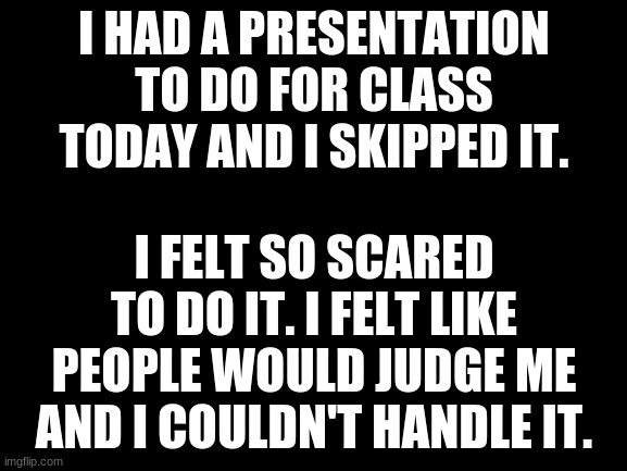I don't like presentations... | I HAD A PRESENTATION TO DO FOR CLASS TODAY AND I SKIPPED IT. I FELT SO SCARED TO DO IT. I FELT LIKE PEOPLE WOULD JUDGE ME AND I COULDN'T HANDLE IT. | image tagged in blank white template | made w/ Imgflip meme maker