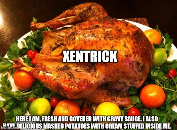 Roasted turkey | XENTRICK HERE I AM, FRESH AND COVERED WITH GRAVY SAUCE. I ALSO HAVE DELICIOUS MASHED POTATOES WITH CREAM STUFFED INSIDE ME. | image tagged in roasted turkey | made w/ Imgflip meme maker