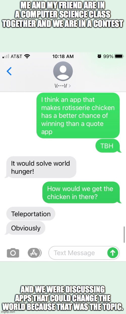MAN is she smart or what | ME AND MY FRIEND ARE IN A COMPUTER SCIENCE CLASS TOGETHER AND WE ARE IN A CONTEST; AND WE WERE DISCUSSING APPS THAT COULD CHANGE THE WORLD BECAUSE THAT WAS THE TOPIC. | image tagged in lol,texting,friends,smart,chicken | made w/ Imgflip meme maker