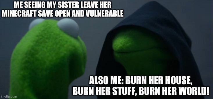 Evil Kermit Meme | ME SEEING MY SISTER LEAVE HER MINECRAFT SAVE OPEN AND VULNERABLE; ALSO ME: BURN HER HOUSE, BURN HER STUFF, BURN HER WORLD! | image tagged in memes,evil kermit | made w/ Imgflip meme maker