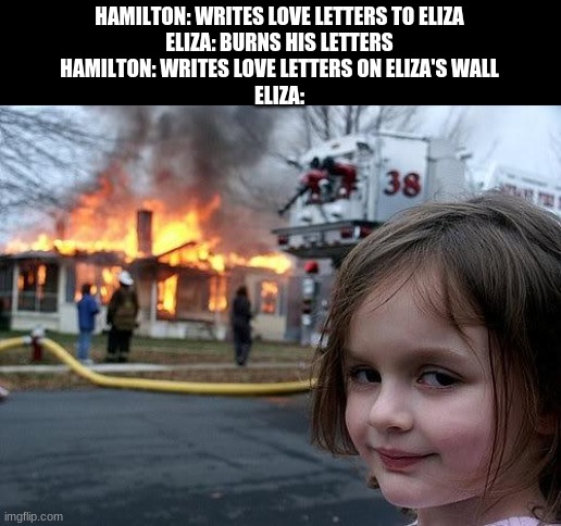idk why I thought this would be funny | HAMILTON: WRITES LOVE LETTERS TO ELIZA
ELIZA: BURNS HIS LETTERS
HAMILTON: WRITES LOVE LETTERS ON ELIZA'S WALL
ELIZA: | image tagged in fire girl | made w/ Imgflip meme maker