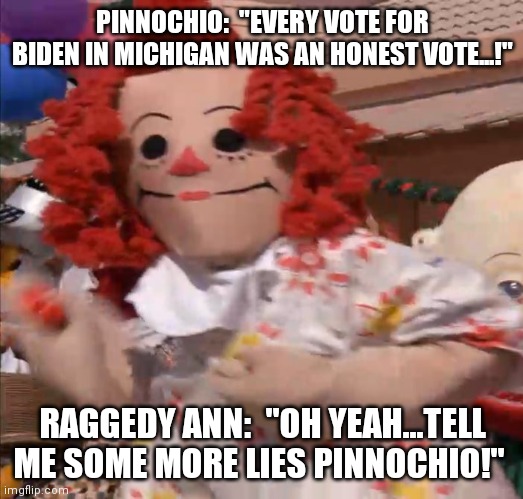 Raggedy Ann and Pinnochio | PINNOCHIO:  "EVERY VOTE FOR BIDEN IN MICHIGAN WAS AN HONEST VOTE...!"; RAGGEDY ANN:  "OH YEAH...TELL ME SOME MORE LIES PINNOCHIO!" | image tagged in pinnochio,lies,voter fraud,michigan | made w/ Imgflip meme maker