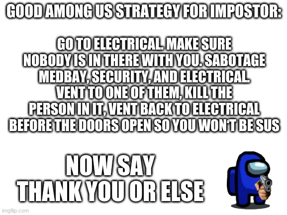 Blank White Template | GO TO ELECTRICAL. MAKE SURE NOBODY IS IN THERE WITH YOU. SABOTAGE MEDBAY, SECURITY, AND ELECTRICAL. VENT TO ONE OF THEM, KILL THE PERSON IN IT, VENT BACK TO ELECTRICAL BEFORE THE DOORS OPEN SO YOU WON‘T BE SUS; GOOD AMONG US STRATEGY FOR IMPOSTOR:; NOW SAY THANK YOU OR ELSE | image tagged in blank white template,among us,among us tips,say thank you or else,funny,memes | made w/ Imgflip meme maker