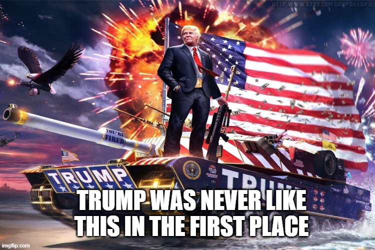 Trump tank | TRUMP WAS NEVER LIKE THIS IN THE FIRST PLACE | image tagged in trump tank | made w/ Imgflip meme maker