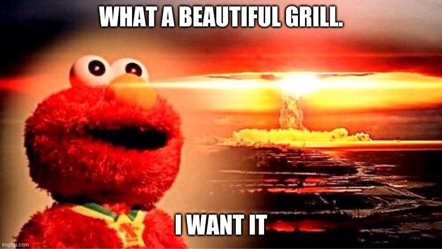 elmo nuclear explosion |  WHAT A BEAUTIFUL GRILL. I WANT IT | image tagged in elmo nuclear explosion,grills r cool,yaaaaaaaaaaaaaaaaaaaa | made w/ Imgflip meme maker