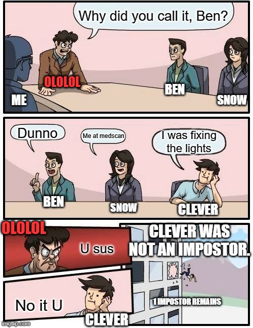 Among Us | Why did you call it, Ben? OLOLOL; BEN; ME; SNOW; Dunno; Me at medscan; I was fixing the lights; BEN; SNOW; CLEVER; OLOLOL; CLEVER WAS NOT AN IMPOSTOR. U sus; No it U; 1 IMPOSTOR REMAINS; CLEVER | image tagged in memes,boardroom meeting suggestion,among us,emergency meeting among us | made w/ Imgflip meme maker