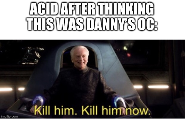 Kill him kill him now | ACID AFTER THINKING THIS WAS DANNY’S OC: | image tagged in kill him kill him now | made w/ Imgflip meme maker