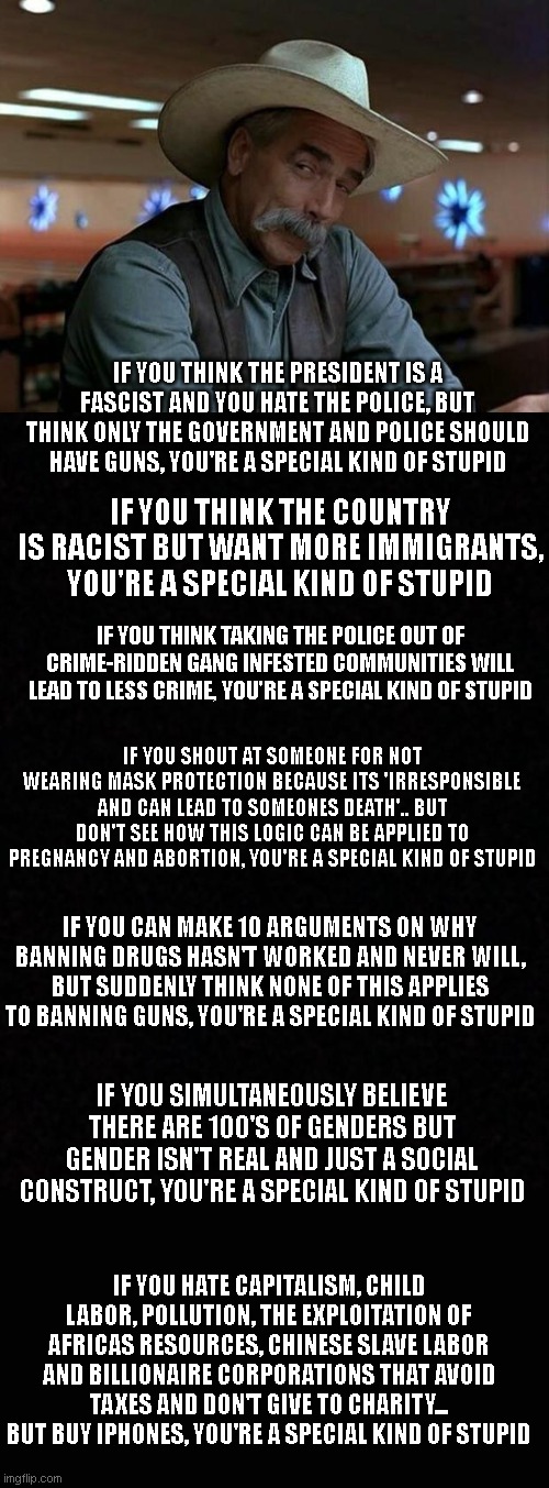 Lib smash 2 - Electric boogaloo | IF YOU THINK THE PRESIDENT IS A FASCIST AND YOU HATE THE POLICE, BUT THINK ONLY THE GOVERNMENT AND POLICE SHOULD HAVE GUNS, YOU'RE A SPECIAL KIND OF STUPID; IF YOU THINK THE COUNTRY IS RACIST BUT WANT MORE IMMIGRANTS, YOU'RE A SPECIAL KIND OF STUPID; IF YOU THINK TAKING THE POLICE OUT OF CRIME-RIDDEN GANG INFESTED COMMUNITIES WILL LEAD TO LESS CRIME, YOU'RE A SPECIAL KIND OF STUPID; IF YOU SHOUT AT SOMEONE FOR NOT WEARING MASK PROTECTION BECAUSE ITS 'IRRESPONSIBLE AND CAN LEAD TO SOMEONES DEATH'.. BUT DON'T SEE HOW THIS LOGIC CAN BE APPLIED TO PREGNANCY AND ABORTION, YOU'RE A SPECIAL KIND OF STUPID; IF YOU CAN MAKE 10 ARGUMENTS ON WHY BANNING DRUGS HASN'T WORKED AND NEVER WILL, BUT SUDDENLY THINK NONE OF THIS APPLIES TO BANNING GUNS, YOU'RE A SPECIAL KIND OF STUPID; IF YOU SIMULTANEOUSLY BELIEVE THERE ARE 100'S OF GENDERS BUT GENDER ISN'T REAL AND JUST A SOCIAL CONSTRUCT, YOU'RE A SPECIAL KIND OF STUPID; IF YOU HATE CAPITALISM, CHILD LABOR, POLLUTION, THE EXPLOITATION OF AFRICAS RESOURCES, CHINESE SLAVE LABOR AND BILLIONAIRE CORPORATIONS THAT AVOID TAXES AND DON'T GIVE TO CHARITY... BUT BUY IPHONES, YOU'RE A SPECIAL KIND OF STUPID | image tagged in special kind of stupid,blank | made w/ Imgflip meme maker