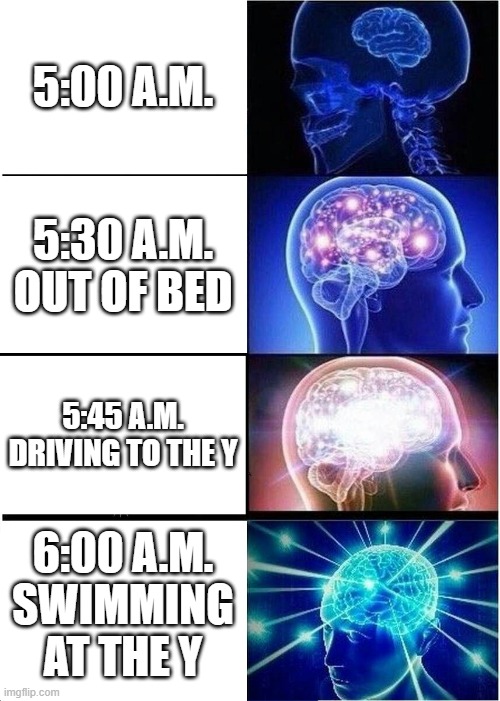 My Morning Brain | 5:00 A.M. 5:30 A.M. OUT OF BED; 5:45 A.M. DRIVING TO THE Y; 6:00 A.M. SWIMMING AT THE Y | image tagged in memes,expanding brain | made w/ Imgflip meme maker