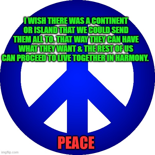 Peace | I WISH THERE WAS A CONTINENT OR ISLAND THAT WE COULD SEND THEM ALL TO. THAT WAY THEY CAN HAVE WHAT THEY WANT & THE REST OF US CAN PROCEED TO LIVE TOGETHER IN HARMONY. PEACE | image tagged in election 2020,trump,biden,trump supporters,peace | made w/ Imgflip meme maker