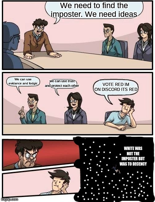 Boardroom Meeting Suggestion | We need to find the imposter. We need ideas; we can use trust and protect each other; We can use evidance and lodgic; VOTE RED IM ON DISCORD ITS RED; WHITE WAS NOT THE IMPOSTER BUT WAS TO DECENCY | image tagged in memes,boardroom meeting suggestion | made w/ Imgflip meme maker
