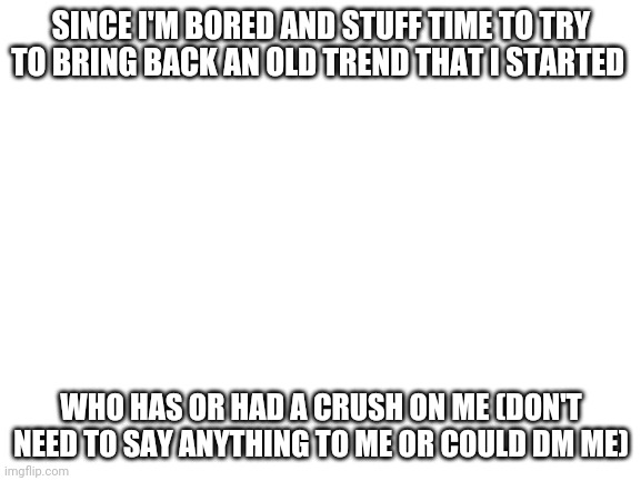 Blank White Template | SINCE I'M BORED AND STUFF TIME TO TRY TO BRING BACK AN OLD TREND THAT I STARTED; WHO HAS OR HAD A CRUSH ON ME (DON'T NEED TO SAY ANYTHING TO ME OR COULD DM ME) | image tagged in blank white template | made w/ Imgflip meme maker