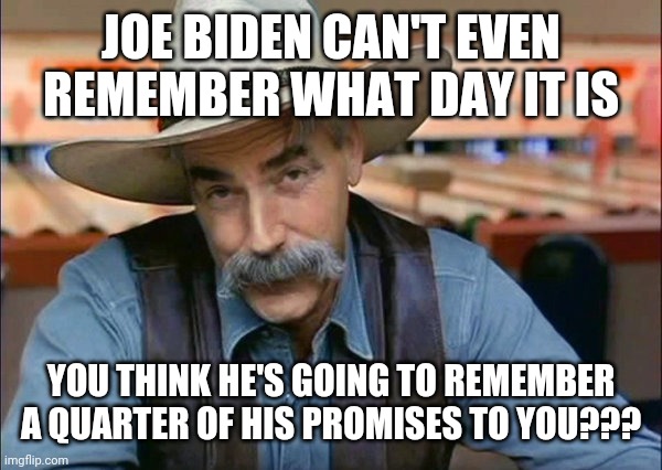 Sam Elliott special kind of stupid | JOE BIDEN CAN'T EVEN REMEMBER WHAT DAY IT IS; YOU THINK HE'S GOING TO REMEMBER A QUARTER OF HIS PROMISES TO YOU??? | image tagged in sam elliott special kind of stupid | made w/ Imgflip meme maker