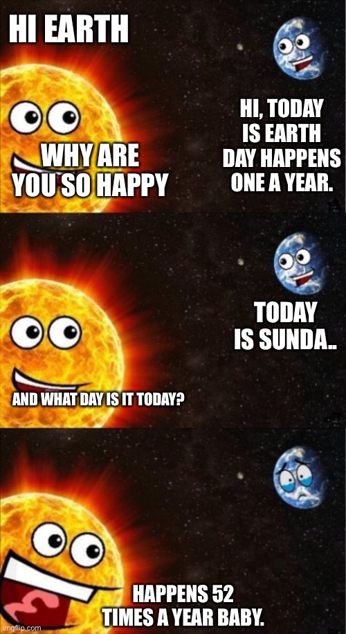 Sad earth day. | HI EARTH; HI, TODAY IS EARTH DAY HAPPENS ONE A YEAR. WHY ARE YOU SO HAPPY; TODAY IS SUNDA.. AND WHAT DAY IS IT TODAY? HAPPENS 52 TIMES A YEAR BABY. | image tagged in sun and earth | made w/ Imgflip meme maker