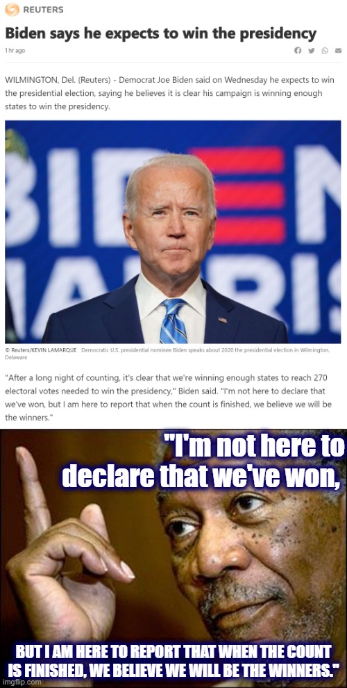 Pitch-perfect example of how to speak confidently to your supporters in a reality-based way. Can't wait for President Biden. | "I'm not here to declare that we've won, BUT I AM HERE TO REPORT THAT WHEN THE COUNT IS FINISHED, WE BELIEVE WE WILL BE THE WINNERS." | image tagged in biden says he expects to win the presidency,this morgan freeman,election 2020,2020 elections,joe biden,biden | made w/ Imgflip meme maker