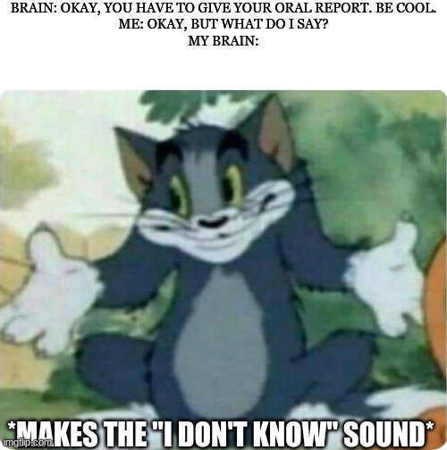 Oral report(ft. Your brain) | BRAIN: OKAY, YOU HAVE TO GIVE YOUR ORAL REPORT. BE COOL.
ME: OKAY, BUT WHAT DO I SAY?
MY BRAIN:; *MAKES THE "I DON'T KNOW" SOUND* | image tagged in tom shrugging,stupid,haha brrrrrrr | made w/ Imgflip meme maker