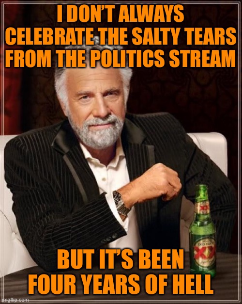 So many salty tears when I visit the Politics stream | I DON’T ALWAYS CELEBRATE THE SALTY TEARS FROM THE POLITICS STREAM; BUT IT’S BEEN FOUR YEARS OF HELL | image tagged in memes,the most interesting man in the world,trump supporters,tears,trump,loser | made w/ Imgflip meme maker