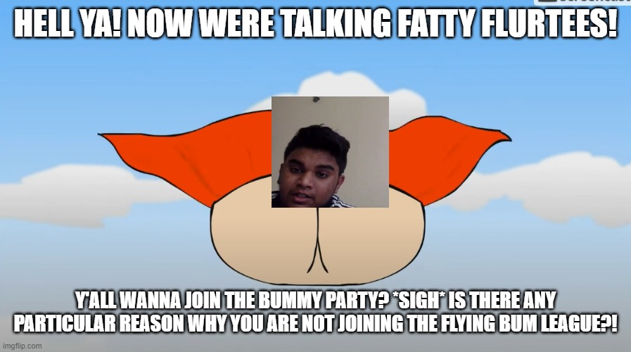 a meme of my friend who calls me "bum" sometimes | HELL YA! NOW WERE TALKING FATTY FLURTEES! Y'ALL WANNA JOIN THE BUMMY PARTY? *SIGH* IS THERE ANY PARTICULAR REASON WHY YOU ARE NOT JOINING THE FLYING BUM LEAGUE?! | image tagged in funny memes | made w/ Imgflip meme maker