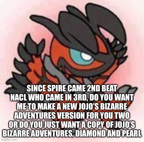 Spire makes the decision since he beat you NaCL | SINCE SPIRE CAME 2ND BEAT NACL WHO CAME IN 3RD, DO YOU WANT ME TO MAKE A NEW JOJO’S BIZARRE ADVENTURES VERSION FOR YOU TWO OR DO YOU JUST WANT A COPY OF JOJO’S BIZARRE ADVENTURES, DIAMOND AND PEARL | made w/ Imgflip meme maker