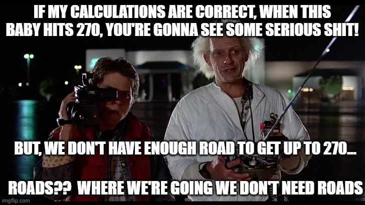 Roads? | IF MY CALCULATIONS ARE CORRECT, WHEN THIS BABY HITS 270, YOU'RE GONNA SEE SOME SERIOUS SHIT! BUT, WE DON'T HAVE ENOUGH ROAD TO GET UP TO 270... ROADS??  WHERE WE'RE GOING WE DON'T NEED ROADS | image tagged in election 2020 | made w/ Imgflip meme maker