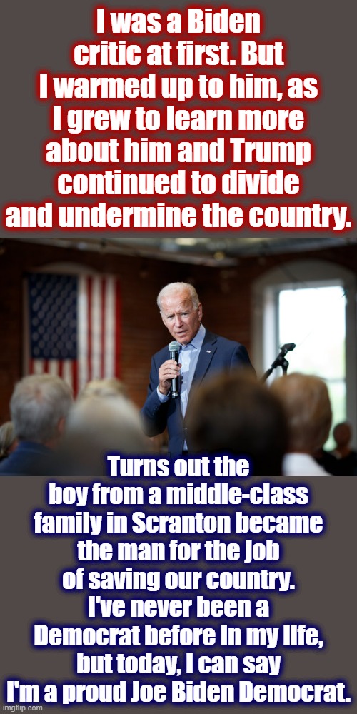 Righties won't believe me, but I didn't vote for Obama or HRC. Trump's presidency led me here, and I think I'll stay awhile. | I was a Biden critic at first. But I warmed up to him, as I grew to learn more about him and Trump continued to divide and undermine the country. Turns out the boy from a middle-class family in Scranton became the man for the job of saving our country. I've never been a Democrat before in my life, but today, I can say I'm a proud Joe Biden Democrat. | image tagged in joe biden speech patriotic,election 2020,2020 elections,joe biden,biden,democrat | made w/ Imgflip meme maker