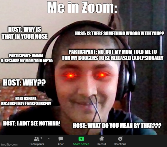 Zoom meme | Me in Zoom:; HOST: WHY IS THAT IN YOUR NOSE; HOST: IS THERE SOMETHING WRONG WITH YOU?? PARTICIPANT: NO, BUT MY MOM TOLD ME TO FOR MY BOOGERS TO BE RELEASED EXCEPSIONALLY; PARTICIPANT: UMMM... B-BECAUSE MY MOM TOLD ME TO; HOST: WHY?? PARTICIPANT: BECAUSE I HAVE NOSE SURGERY; HOST: WHAT DO YOU MEAN BY THAT??? HOST: I AINT SEE NOTHING! | image tagged in excuse me what the heck | made w/ Imgflip meme maker