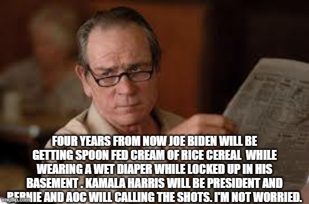 no country for old men tommy lee jones | FOUR YEARS FROM NOW JOE BIDEN WILL BE GETTING SPOON FED CREAM OF RICE CEREAL  WHILE WEARING A WET DIAPER WHILE LOCKED UP IN HIS BASEMENT . K | image tagged in no country for old men tommy lee jones | made w/ Imgflip meme maker