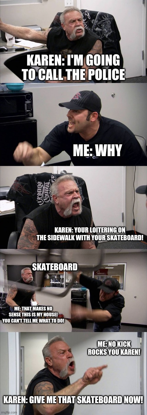 Karen american chopper | KAREN: I'M GOING TO CALL THE POLICE; ME: WHY; KAREN: YOUR LOITERING ON THE SIDEWALK WITH YOUR SKATEBOARD! SKATEBOARD; ME: THAT MAKES NO SENSE THIS IS MY HOUSE! YOU CAN'T TELL ME WHAT TO DO! ME: NO KICK ROCKS YOU KAREN! KAREN: GIVE ME THAT SKATEBOARD NOW! | image tagged in memes,american chopper argument | made w/ Imgflip meme maker