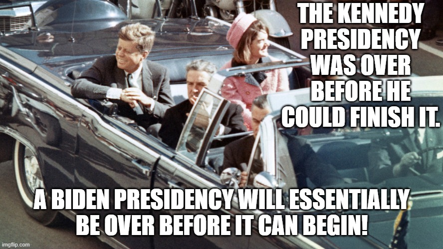 The Kennedy presidency was over before he could finish it; A Biden presidency will essentially be over before it can begin! | THE KENNEDY PRESIDENCY WAS OVER
BEFORE HE COULD FINISH IT. A BIDEN PRESIDENCY WILL ESSENTIALLY
BE OVER BEFORE IT CAN BEGIN! | image tagged in jfk | made w/ Imgflip meme maker