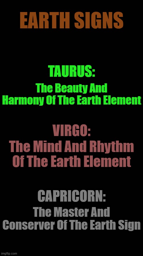 Earth Signs | EARTH SIGNS; TAURUS:; The Beauty And Harmony Of The Earth Element; VIRGO:; The Mind And Rhythm Of The Earth Element; CAPRICORN:; The Master And Conserver Of The Earth Sign | image tagged in black blank,horoscope,astrology,memes,zodiac,zodiac signs | made w/ Imgflip meme maker