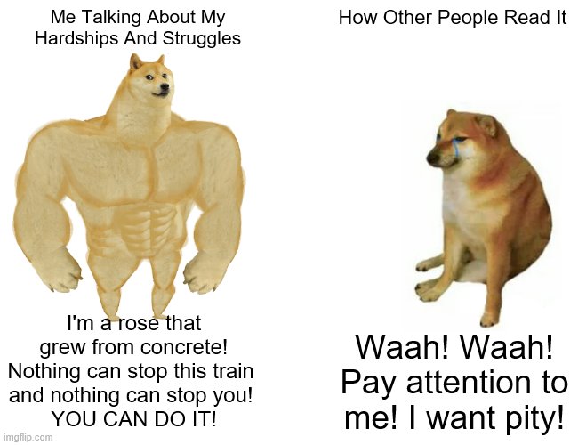 How Do I Even Stop This? | Me Talking About My Hardships And Struggles; How Other People Read It; I'm a rose that grew from concrete!
Nothing can stop this train 
and nothing can stop you! 
YOU CAN DO IT! Waah! Waah! Pay attention to me! I want pity! | image tagged in memes,buff doge vs cheems,what,hard times,motivational,stupid people | made w/ Imgflip meme maker