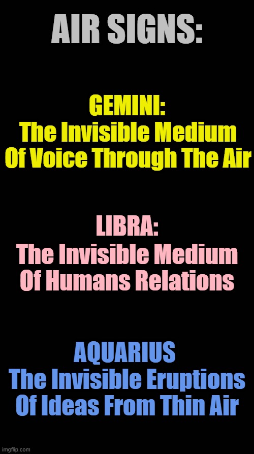 Air Signs | AIR SIGNS:; GEMINI:; The Invisible Medium Of Voice Through The Air; LIBRA:; The Invisible Medium Of Humans Relations; AQUARIUS; The Invisible Eruptions Of Ideas From Thin Air | image tagged in black blank,horoscope,astrology,zodiac,zodiac signs,memes | made w/ Imgflip meme maker