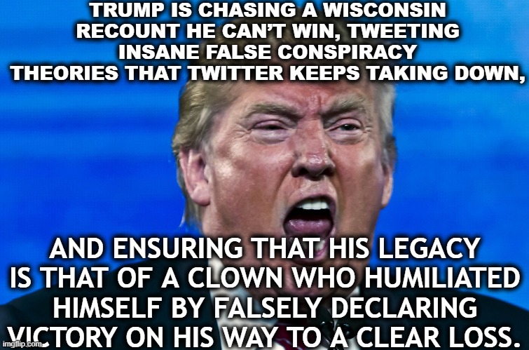 Don't let the doorknob hit you where your christian god split you. | TRUMP IS CHASING A WISCONSIN RECOUNT HE CAN’T WIN, TWEETING INSANE FALSE CONSPIRACY THEORIES THAT TWITTER KEEPS TAKING DOWN, AND ENSURING THAT HIS LEGACY IS THAT OF A CLOWN WHO HUMILIATED HIMSELF BY FALSELY DECLARING VICTORY ON HIS WAY TO A CLEAR LOSS. | image tagged in donald trump,election 2020,joe biden,clown,sore loser,impending jail time | made w/ Imgflip meme maker