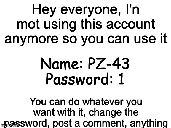 :) | Hey everyone, I'n mot using this account anymore so you can use it; Name: PZ-43
Password: 1; You can do whatever you want with it, change the password, post a comment, anything | image tagged in blank white template | made w/ Imgflip meme maker