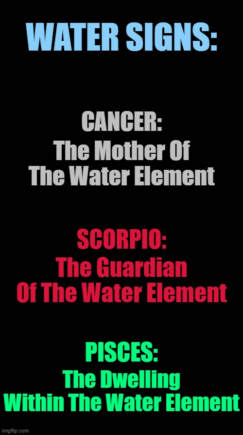 Water Signs | WATER SIGNS:; CANCER:; The Mother Of The Water Element; SCORPIO:; The Guardian Of The Water Element; PISCES:; The Dwelling Within The Water Element | image tagged in black blank,astrology,zodiac,zodiac signs,memes,horoscope | made w/ Imgflip meme maker