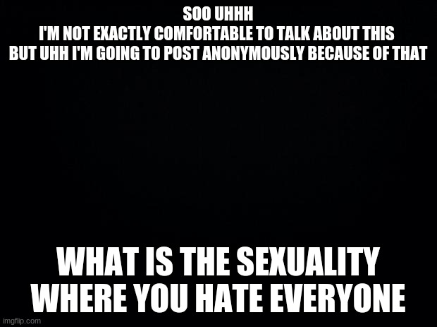 Black background | SOO UHHH
I'M NOT EXACTLY COMFORTABLE TO TALK ABOUT THIS 
BUT UHH I'M GOING TO POST ANONYMOUSLY BECAUSE OF THAT; WHAT IS THE SEXUALITY WHERE YOU HATE EVERYONE | image tagged in black background | made w/ Imgflip meme maker